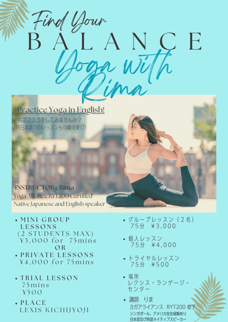 英語と日本語でヨガ@吉祥寺 English Yoga In Kichijoji 1 Rima Yoga 2 - Lexis Language Center 帰国子女・大人・子供 英会話レクシス吉祥寺 英語と日本語でヨガ@吉祥寺 English Yoga In Kichijoji 自分の心身を労わる時間、とれていますか?仕事、育児、家事、介護などが忙しすぎて自分の健康管理後回しになっていませんか?心身の健康(バランス)が乱れていると自分がしんどいだけでなく、周りの家族や職場の人にも影響を与えてしまいます。ヨガは、メディテーション(瞑想)や呼吸法を学ぶことによってマインドフルネスの理解を深めたり、呼吸と連動した体の動きを通じて、心を安定させ、体を鍛えてくれる効果があります。パーソナル又は少人数ヨガレッスンで、自分のマインドと体を整えてみませんか?英語、日本語レッスンどちらでも可能です。